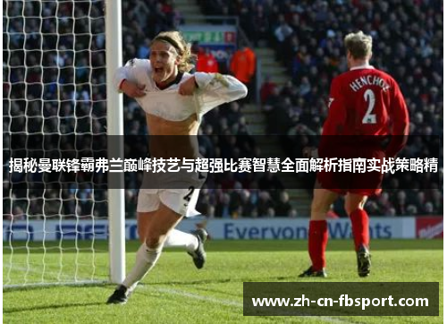 揭秘曼联锋霸弗兰巅峰技艺与超强比赛智慧全面解析指南实战策略精