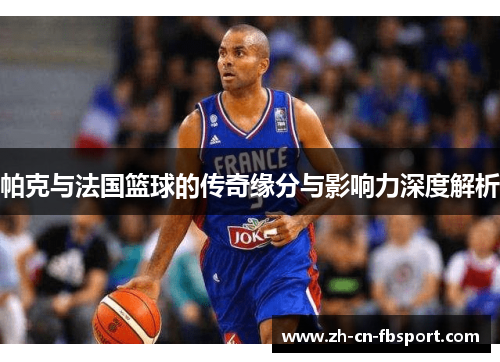 帕克与法国篮球的传奇缘分与影响力深度解析 帕克与法国篮球的传奇缘分与影响力深度解析