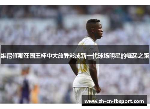 维尼修斯在国王杯中大放异彩成新一代球场明星的崛起之路