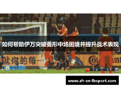 如何帮助伊万突破菱形中场困境并提升战术表现
