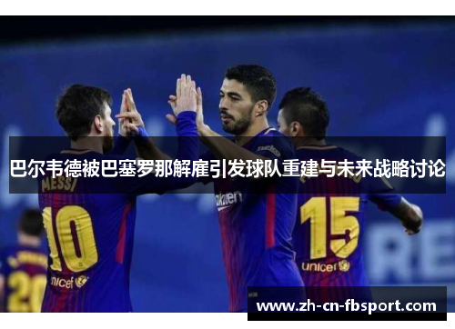 巴尔韦德被巴塞罗那解雇引发球队重建与未来战略讨论 巴尔韦德被巴塞罗那解雇引发球队重建与未来战略讨论