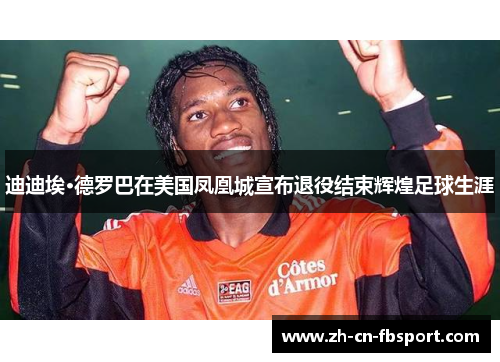 迪迪埃·德罗巴在美国凤凰城宣布退役结束辉煌足球生涯 迪迪埃·德罗巴在美国凤凰城宣布退役结束辉煌足球生涯